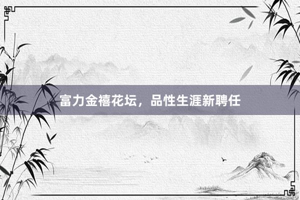 富力金禧花坛，品性生涯新聘任